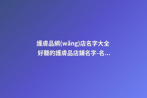 護膚品網(wǎng)店名字大全 好聽的護膚品店鋪名字-名學網(wǎng)-第1張-店鋪起名-玄機派
